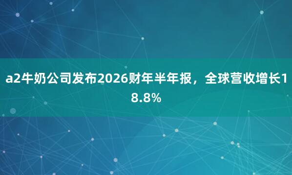 a2牛奶公司发布2026财年半年报，全球营收增长18.8%