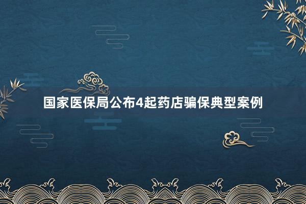 国家医保局公布4起药店骗保典型案例