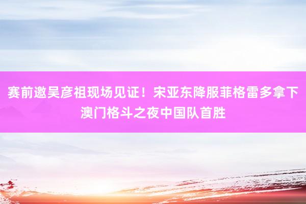 赛前邀吴彦祖现场见证!宋亚东降服菲格雷多拿下澳门格斗之夜中国队首胜