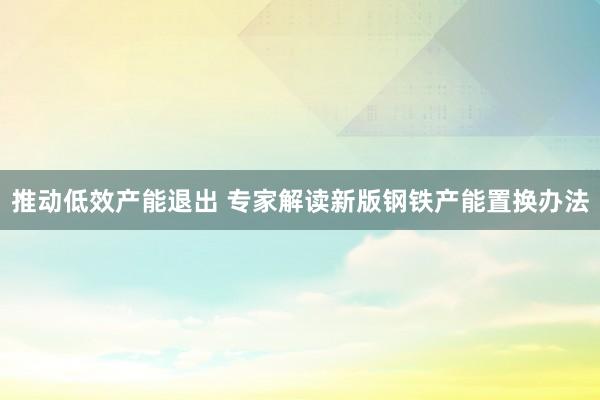推动低效产能退出 专家解读新版钢铁产能置换办法