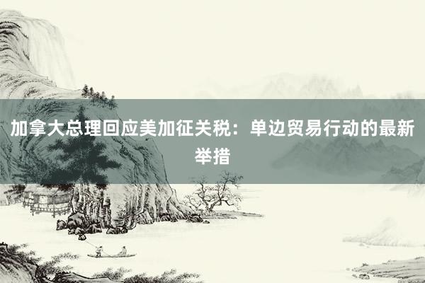 加拿大总理回应美加征关税：单边贸易行动的最新举措