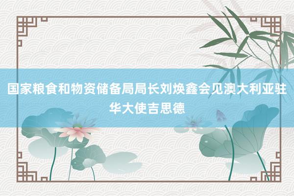 国家粮食和物资储备局局长刘焕鑫会见澳大利亚驻华大使吉思德