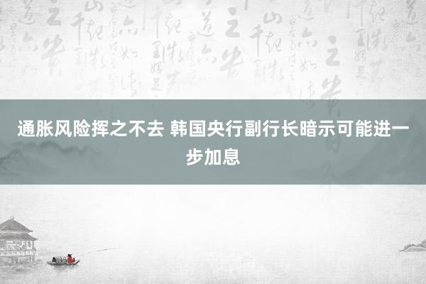 通胀风险挥之不去 韩国央行副行长暗示可能进一步加息
