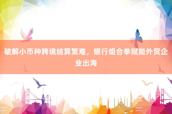 破解小币种跨境结算繁难，银行组合拳赋能外贸企业出海