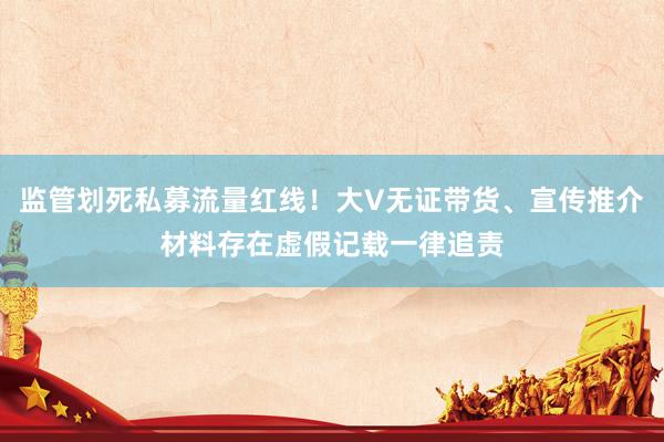 监管划死私募流量红线！大V无证带货、宣传推介材料存在虚假记载一律追责