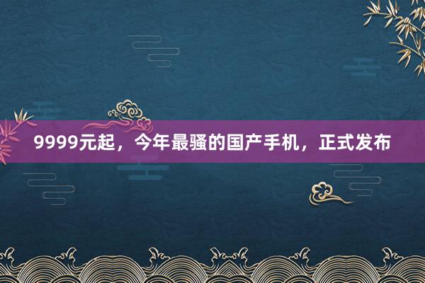 9999元起,今年最骚的国产手机,正式发布