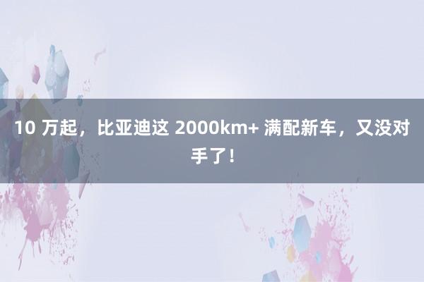 10 万起，比亚迪这 2000km+ 满配新车，又没对手了！