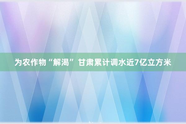 为农作物“解渴” 甘肃累计调水近7亿立方米