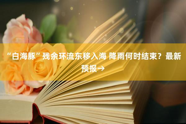 “白海豚”残余环流东移入海 降雨何时结束?最新预报→