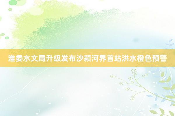 淮委水文局升级发布沙颍河界首站洪水橙色预警
