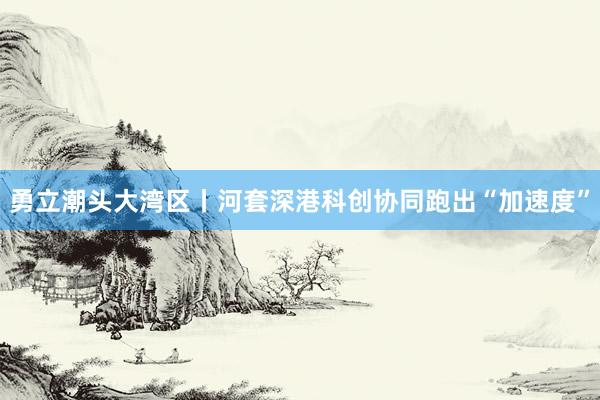 勇立潮头大湾区丨河套深港科创协同跑出“加速度”