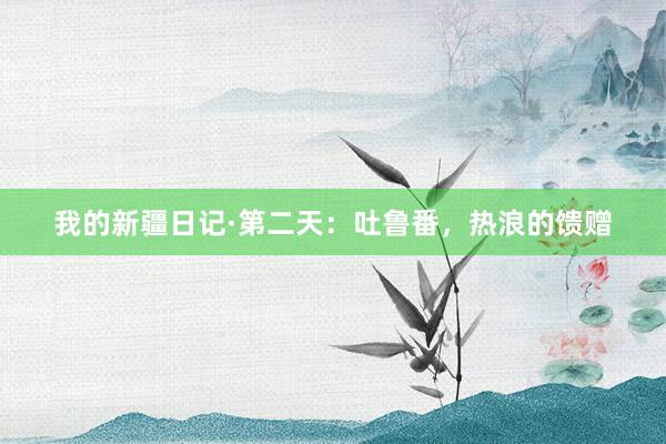 我的新疆日记·第二天:吐鲁番,热浪的馈赠