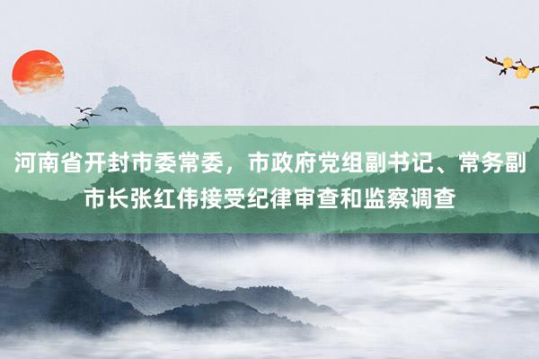 河南省开封市委常委，市政府党组副书记、常务副市长张红伟接受纪律审查和监察调查