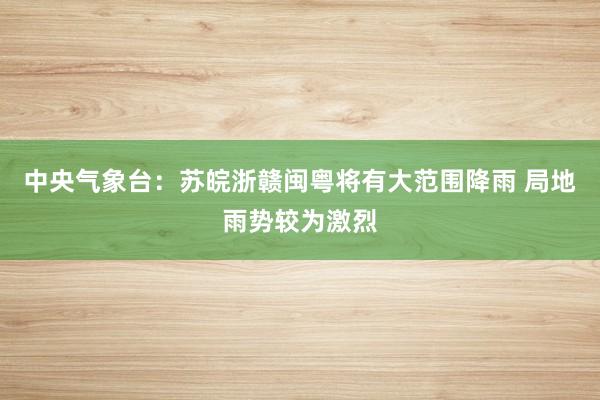 中央气象台：苏皖浙赣闽粤将有大范围降雨 局地雨势较为激烈