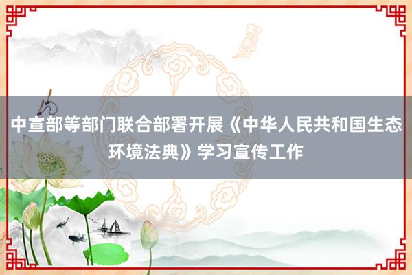 中宣部等部门联合部署开展《中华人民共和国生态环境法典》学习宣传工作