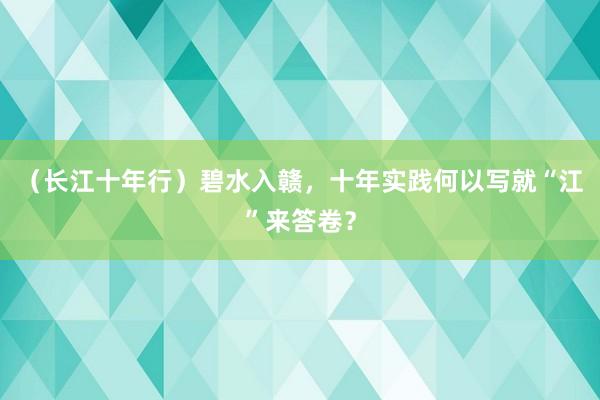 （长江十年行）碧水入赣，十年实践何以写就“江”来答卷？