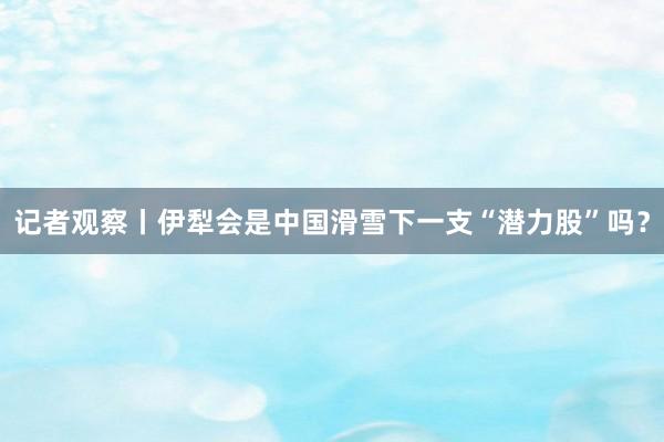 记者观察丨伊犁会是中国滑雪下一支“潜力股”吗?
