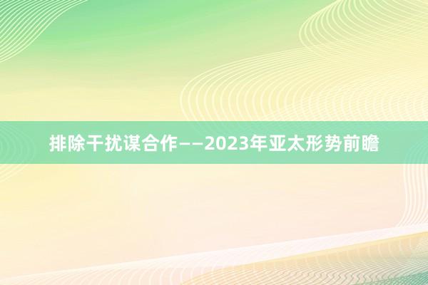 排除干扰谋合作——2023年亚太形势前瞻