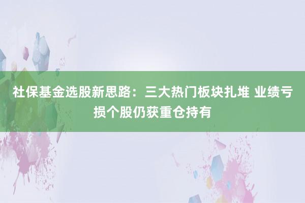 社保基金选股新思路：三大热门板块扎堆 业绩亏损个股仍获重仓持有