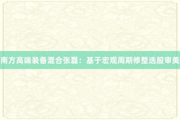 南方高端装备混合张磊：基于宏观周期修整选股审美