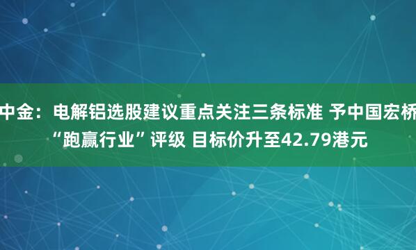 中金：电解铝选股建议重点关注三条标准 予中国宏桥“跑赢行业”评级 目标价升至42.79港元