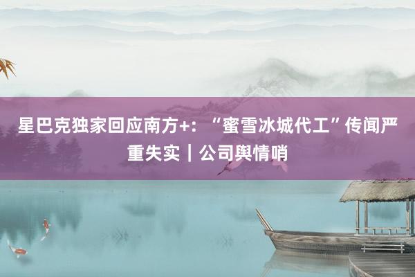 星巴克独家回应南方+：“蜜雪冰城代工”传闻严重失实｜公司舆情哨