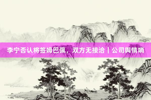 李宁否认将签姆巴佩，双方无接洽｜公司舆情哨