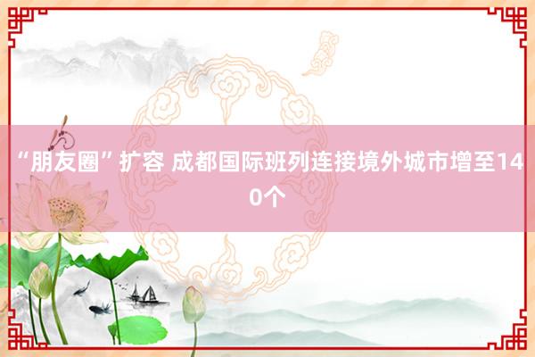 “朋友圈”扩容 成都国际班列连接境外城市增至140个
