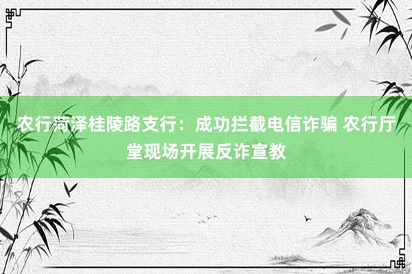 农行菏泽桂陵路支行：成功拦截电信诈骗 农行厅堂现场开展反诈宣教