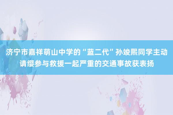 济宁市嘉祥萌山中学的“蓝二代”孙竣熙同学主动请缨参与救援一起严重的交通事故获表扬