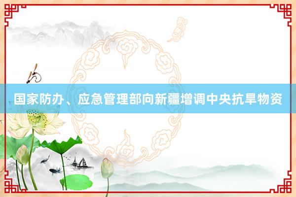 国家防办、应急管理部向新疆增调中央抗旱物资