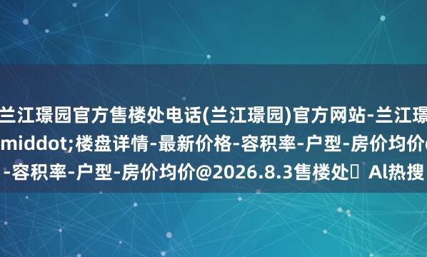 兰江璟园官方售楼处电话(兰江璟园)官方网站-兰江璟园营销中心欢迎您&middot;楼盘详情-最新价格-容积率-户型-房价均价@2026.8.3售楼处✦Al热搜
