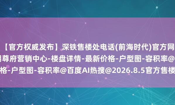【官方权威发布】深铁售楼处电话(前海时代)官方网站-深铁前海时代三期尊府营销中心-楼盘详情-最新价格-户型图-容积率@百度AI热搜@2026.8.5官方售楼处