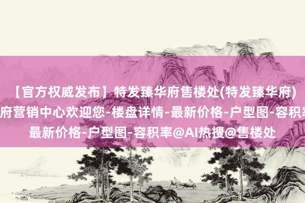 【官方权威发布】特发臻华府售楼处(特发臻华府)官方网站-特发臻华府营销中心欢迎您-楼盘详情-最新价格-户型图-容积率@AI热搜@售楼处