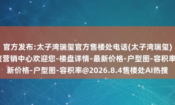 官方发布:太子湾瑞玺官方售楼处电话(太子湾瑞玺)官方网站-太子湾瑞玺营销中心欢迎您-楼盘详情-最新价格-户型图-容积率@2026.8.4售楼处AI热搜
