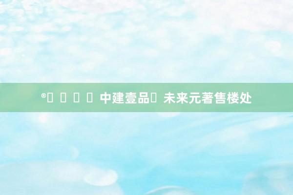 ®⏳❗❗❗中建壹品・未来元著售楼处