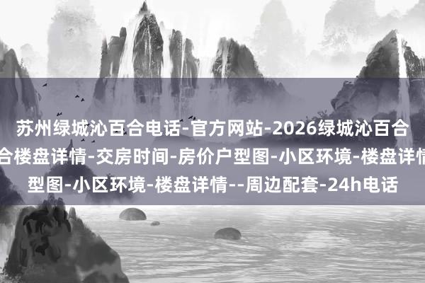 苏州绿城沁百合电话-官方网站-2026绿城沁百合售楼处电话-绿城沁百合楼盘详情-交房时间-房价户型图-小区环境-楼盘详情--周边配套-24h电话