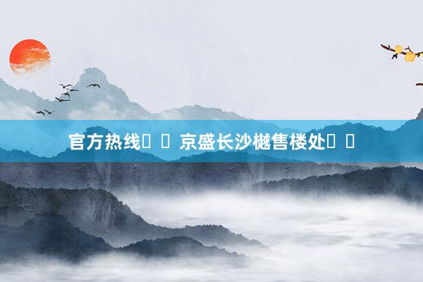 官方热线♏️京盛长沙樾售楼处☎️