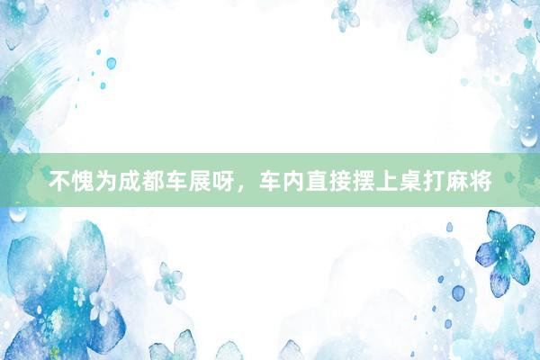 不愧为成都车展呀，车内直接摆上桌打麻将