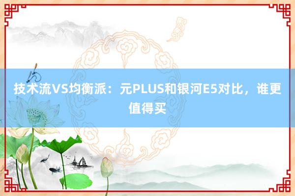 技术流VS均衡派：元PLUS和银河E5对比，谁更值得买