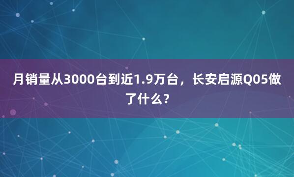月销量从3000台到近1.9万台，长安启源Q05做了什么？