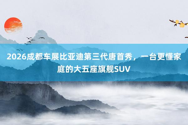 2026成都车展比亚迪第三代唐首秀，一台更懂家庭的大五座旗舰SUV