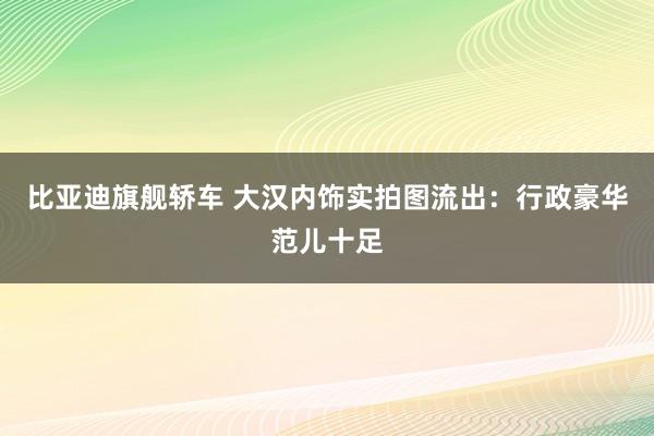比亚迪旗舰轿车 大汉内饰实拍图流出:行政豪华范儿十足