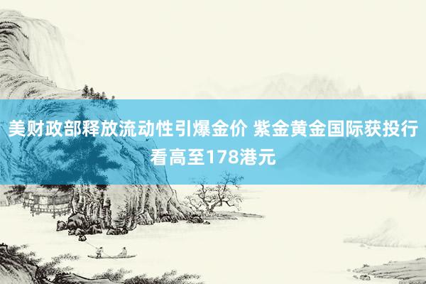 美财政部释放流动性引爆金价 紫金黄金国际获投行看高至178港元