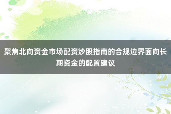 聚焦北向资金市场配资炒股指南的合规边界面向长期资金的配置建议