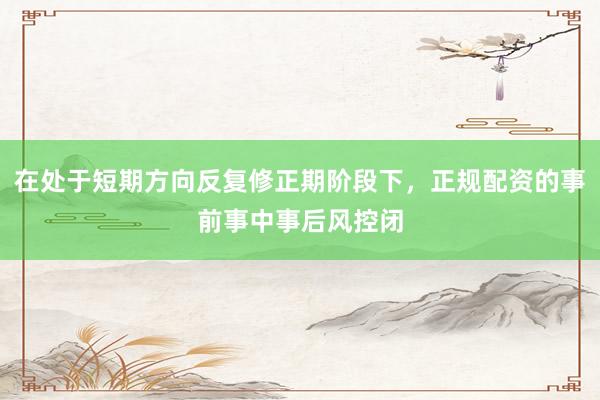 在处于短期方向反复修正期阶段下，正规配资的事前事中事后风控闭