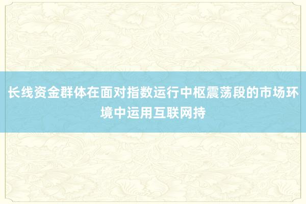 长线资金群体在面对指数运行中枢震荡段的市场环境中运用互联网持