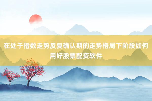 在处于指数走势反复确认期的走势格局下阶段如何用好股票配资软件