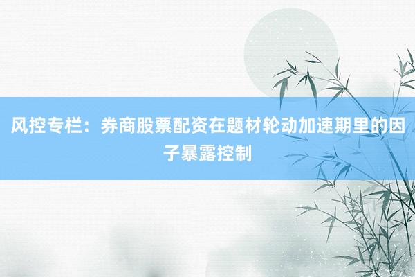风控专栏：券商股票配资在题材轮动加速期里的因子暴露控制