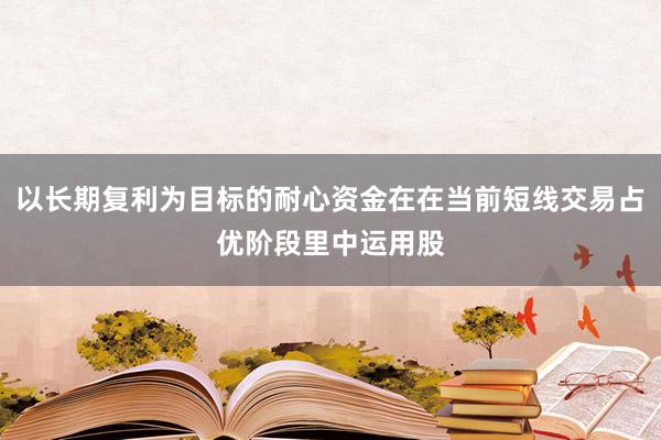 以长期复利为目标的耐心资金在在当前短线交易占优阶段里中运用股